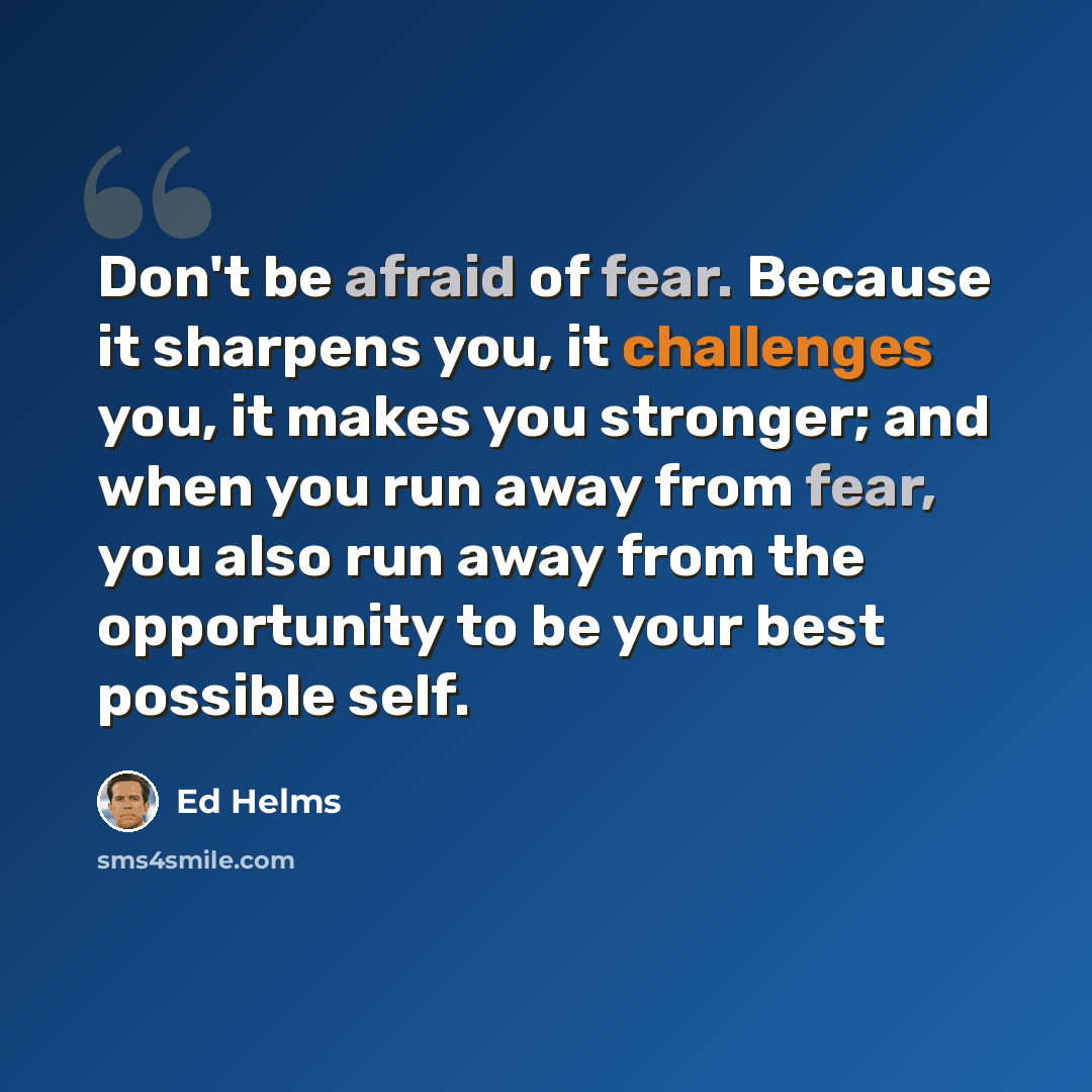 “Don't be afraid of fear. Because it sharpens you, it challenges you, it makes you stronger; and when you run away from fear, you also run away from the opportunity to be your best possible self.” quote by Ed Helms