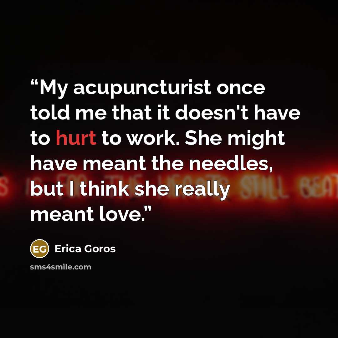 “My acupuncturist once told me that it doesn't have to hurt to work. She might have meant the needles, but I think she really meant love.” quote by Erica Goros