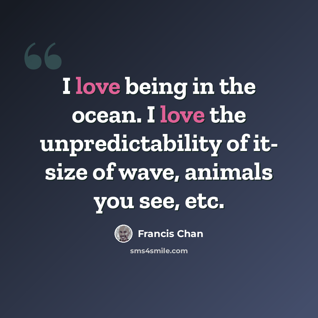 “I love being in the ocean. I love the unpredictability of it- size of wave, animals you see, etc.” quote by Francis Chan