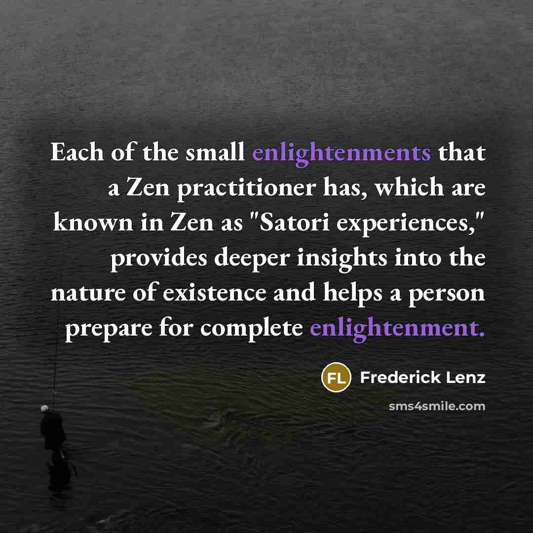 “Each of the small enlightenments that a Zen practitioner has, which are known in Zen as "Satori experiences," provides deeper insights into the nature of existence and helps a person prepare for complete enlightenment.” quote by Frederick Lenz