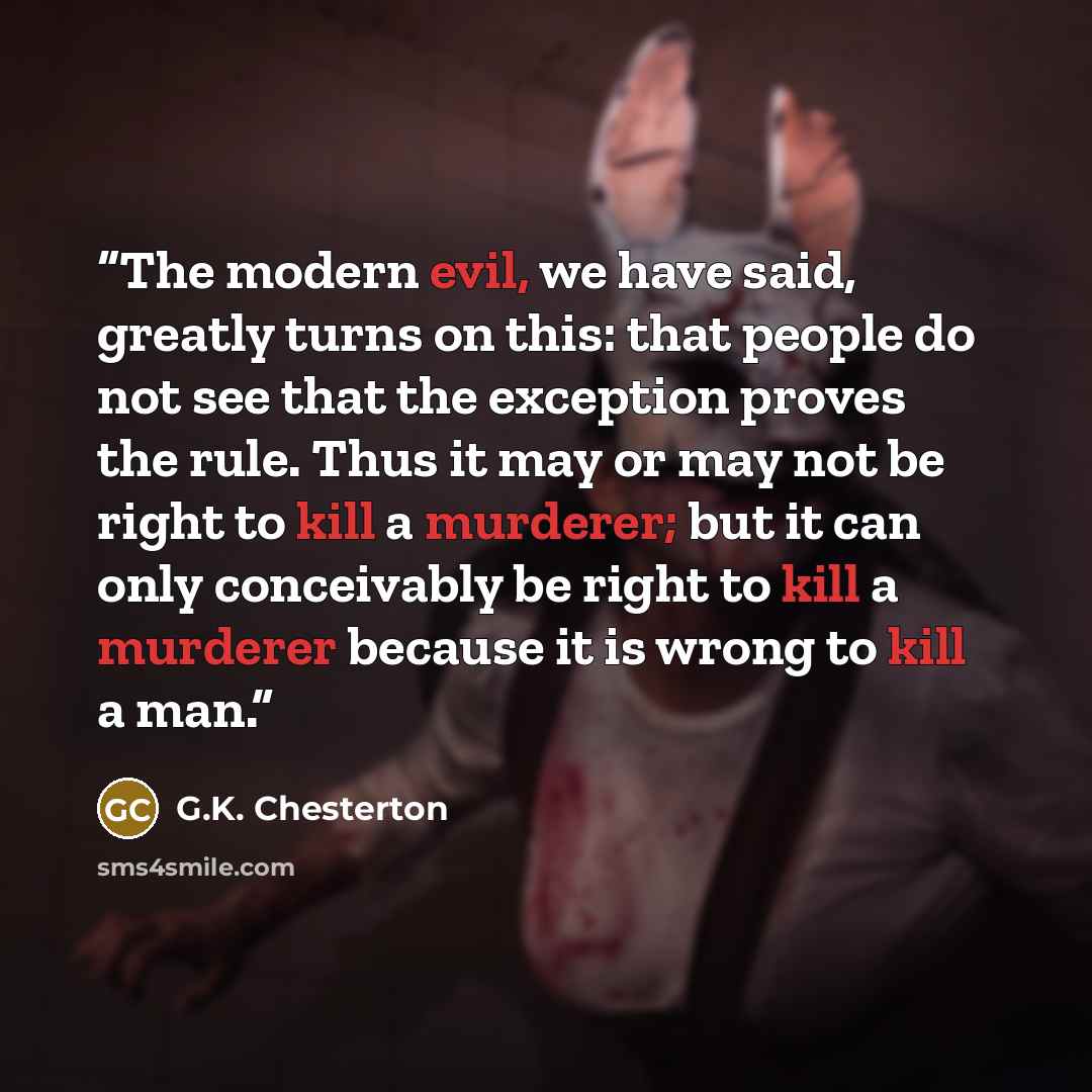 “The modern evil, we have said, greatly turns on this: that people do not see that the exception proves the rule. Thus it may or may not be right to kill a murderer; but it can only conceivably be right to kill a murderer because it is wrong to kill a man.” quote by G.K. Chesterton