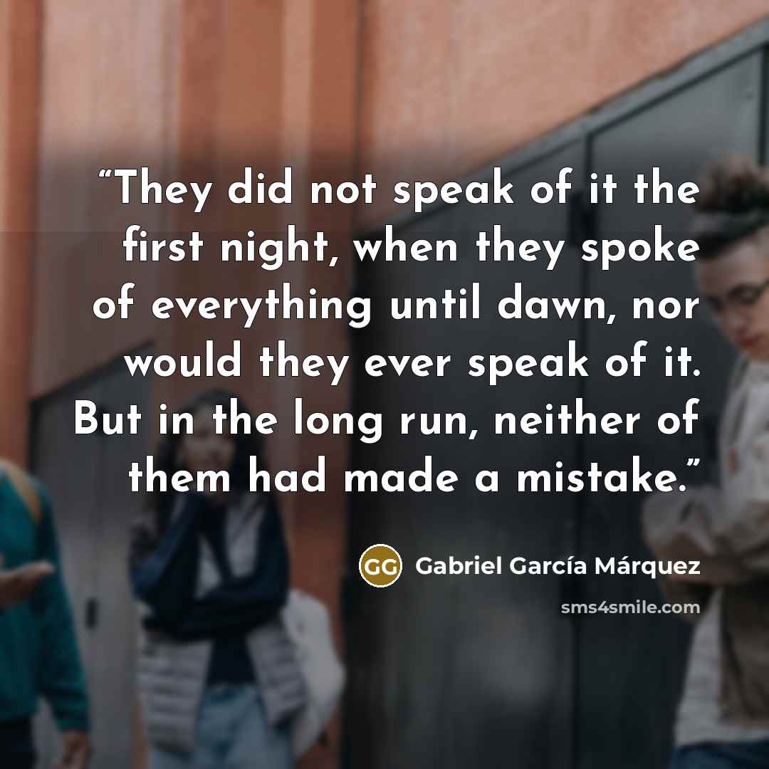 “They did not speak of it the first night, when they spoke of everything until dawn, nor would they ever speak of it. But in the long run, neither of them had made a mistake.” quote by Gabriel García Márquez