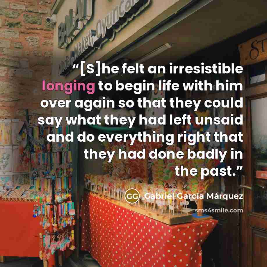 “[S]he felt an irresistible longing to begin life with him over again so that they could say what they had left unsaid and do everything right that they had done badly in the past.” quote by Gabriel Garcia Marquez