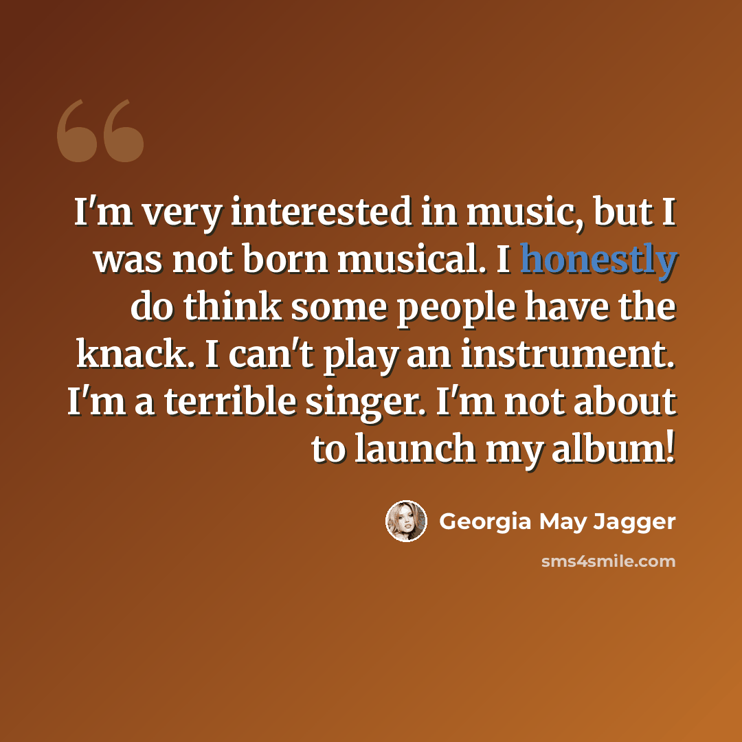 “I'm very interested in music, but I was not born musical. I honestly do think some people have the knack. I can't play an instrument. I'm a terrible singer. I'm not about to launch my album!” quote by Georgia May Jagger