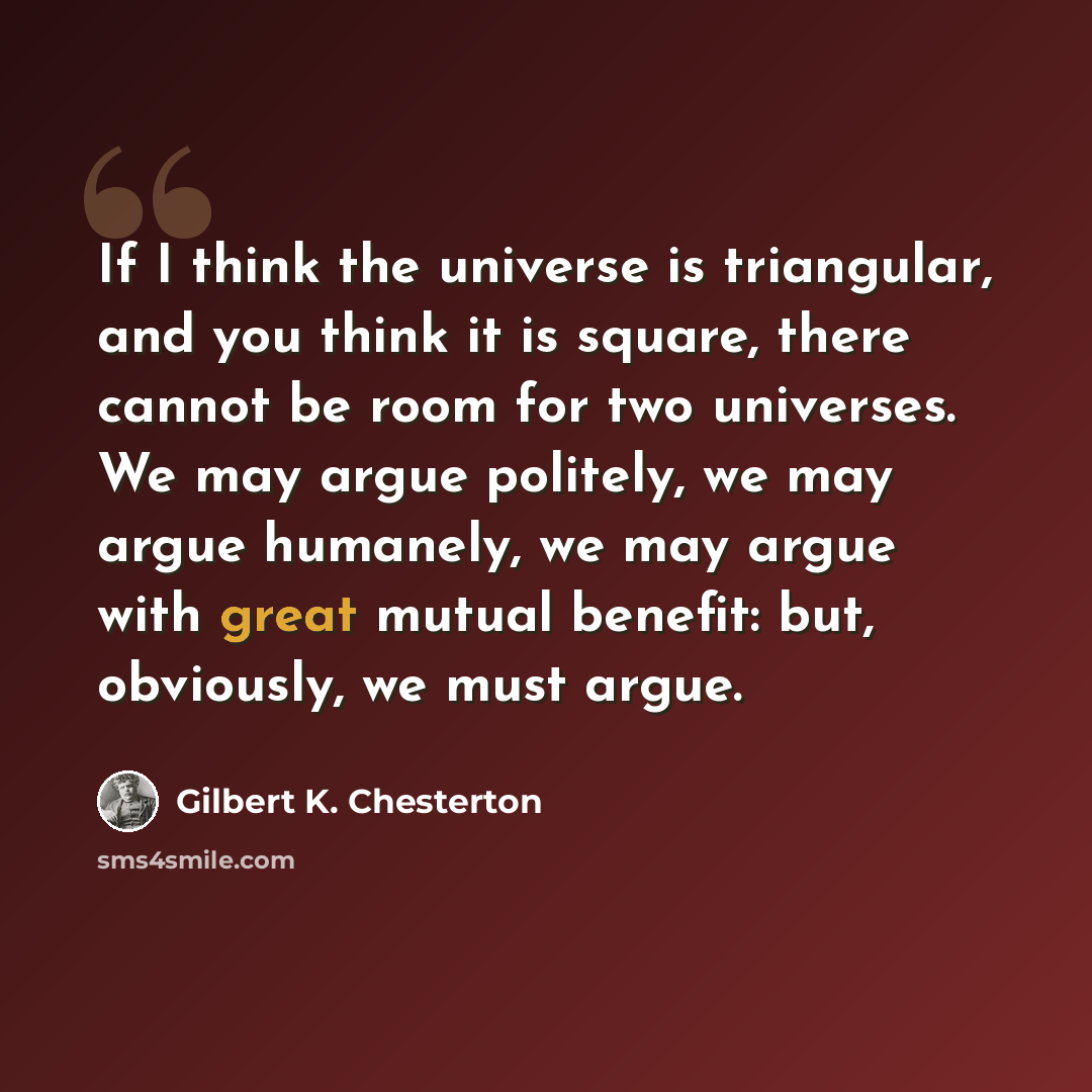 “If I think the universe is triangular, and you think it is square, there cannot be room for two universes. We may argue politely, we may argue humanely, we may argue with great mutual benefit: but, obviously, we must argue.” quote by Gilbert K. Chesterton