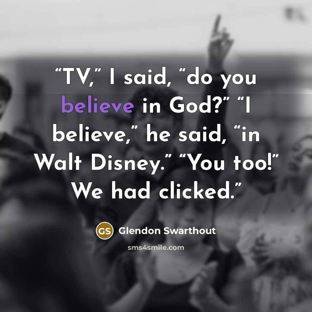 “TV,” I said, “do you believe in God?” “I believe,” he said, “in Walt Disney.” “You too!” We had clicked.” quote by Glendon Swarthout