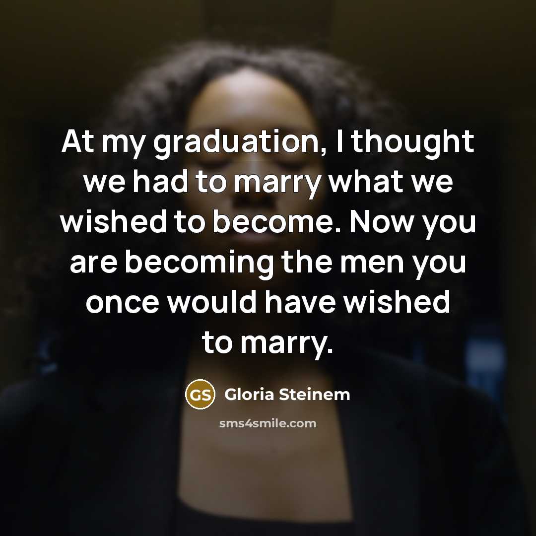“At my graduation, I thought we had to marry what we wished to become. Now you are becoming the men you once would have wished to marry.” quote by Gloria Steinem