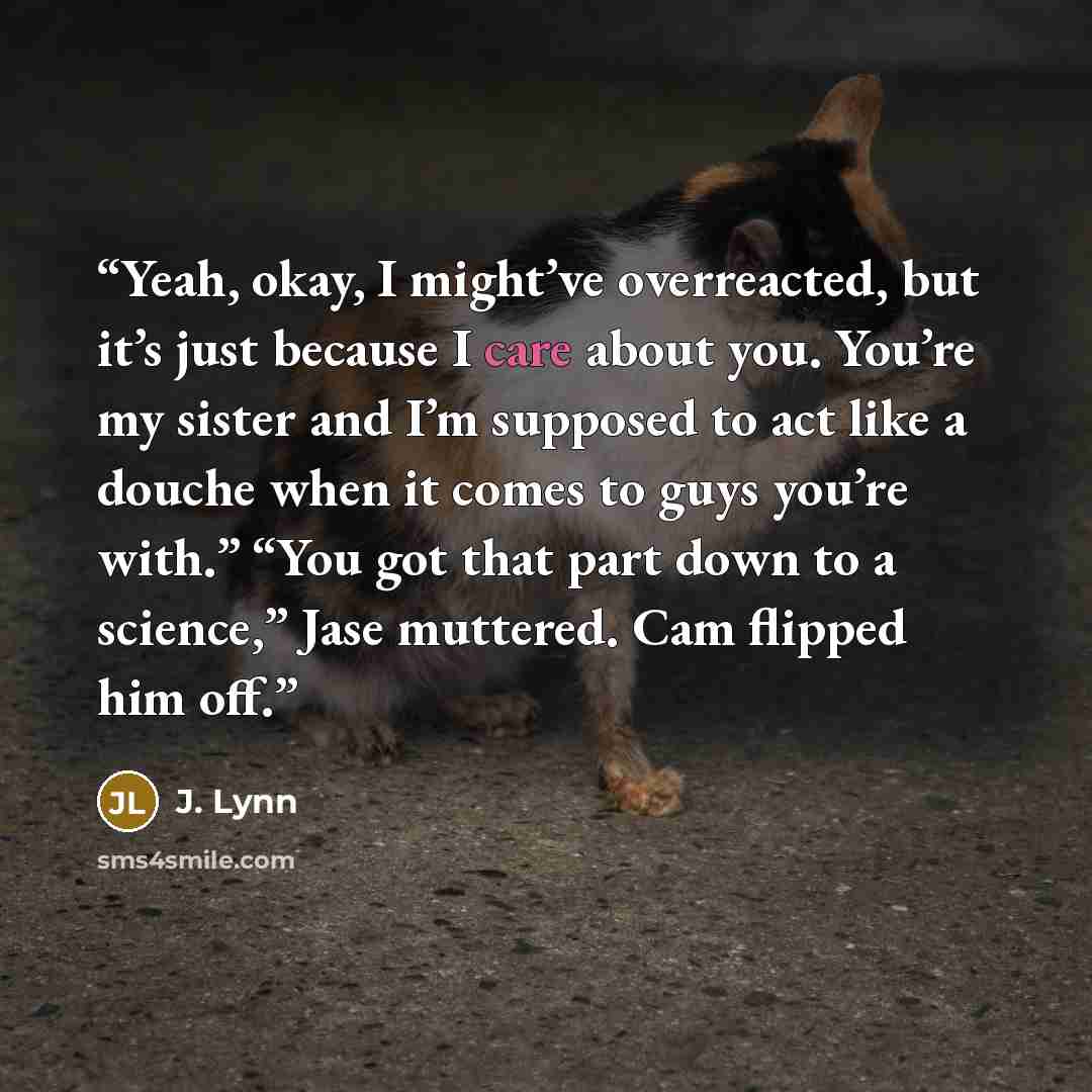 “Yeah, okay, I might’ve overreacted, but it’s just because I care about you. You’re my sister and I’m supposed to act like a douche when it comes to guys you’re with.” “You got that part down to a science,” Jase muttered. Cam flipped him off.” quote by J. Lynn