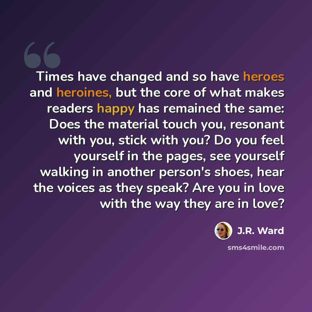 “Times have changed and so have heroes and heroines, but the core of what makes readers happy has remained the same: Does the material touch you, resonant with you, stick with you? Do you feel yourself in the pages, see yourself walking in another person's shoes, hear the voices as they speak? Are…” quote by J.R. Ward