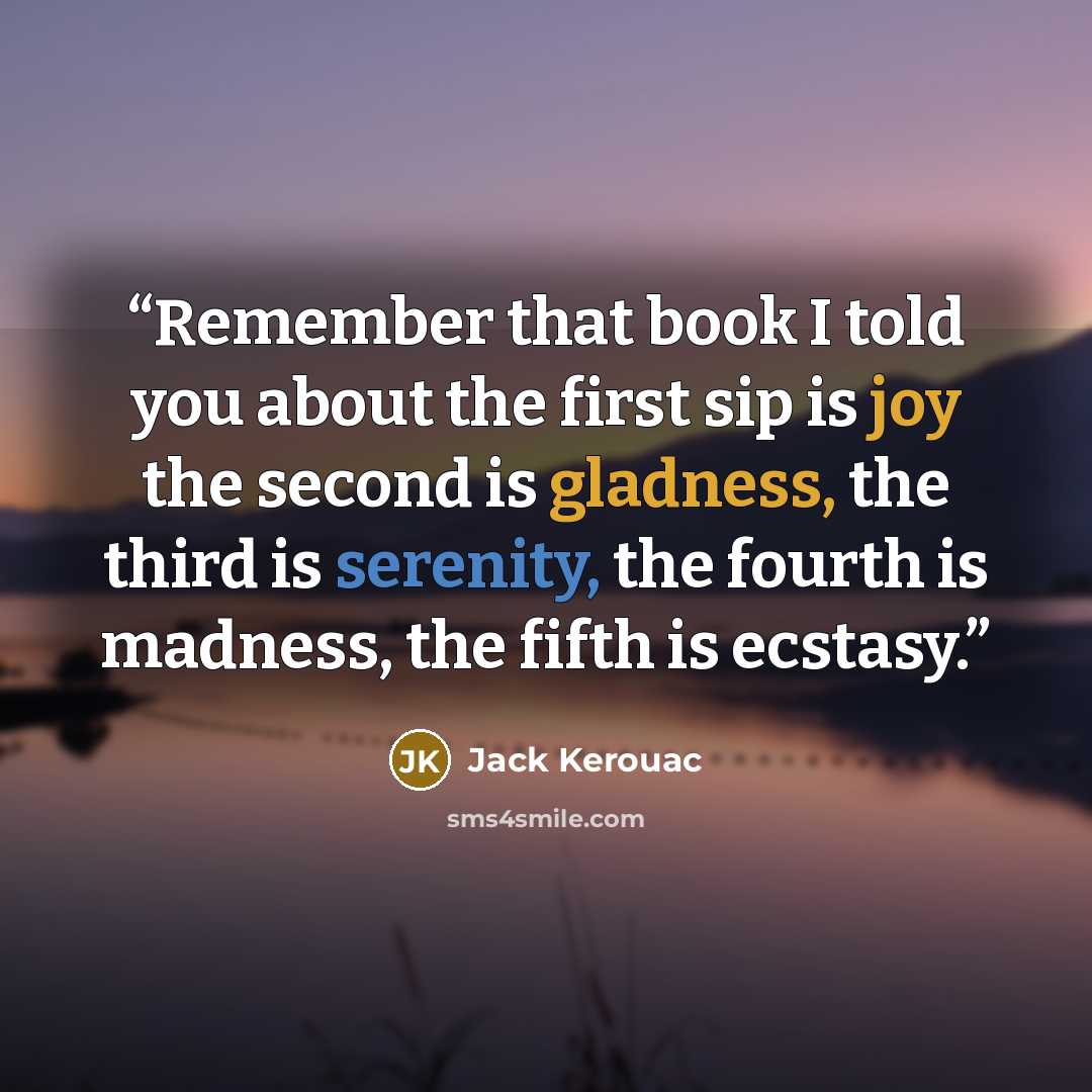 “Remember that book I told you about the first sip is joy the second is gladness, the third is serenity, the fourth is madness, the fifth is ecstasy.” quote by Jack Kerouac