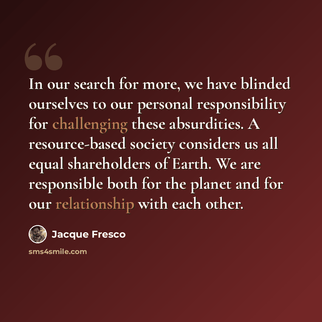“In our search for more, we have blinded ourselves to our personal responsibility for challenging these absurdities. A resource-based society considers us all equal shareholders of Earth. We are responsible both for the planet and for our relationship with each other.” quote by Jacque Fresco