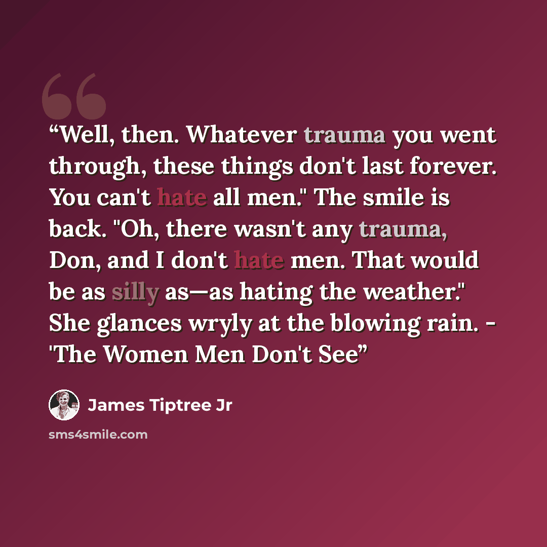 “Well, then. Whatever trauma you went through, these things don't last forever. You can't hate all men." The smile is back. "Oh, there wasn't any trauma, Don, and I don't hate men. That would be as silly as—as hating the weather." She glances wryly at the blowing rain. - 'The Women Men Don't See” quote by James Tiptree Jr