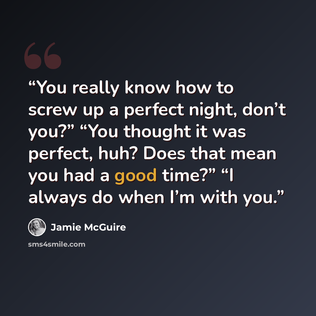 “You really know how to screw up a perfect night, don’t you?” “You thought it was perfect, huh? Does that mean you had a good time?” “I always do when I’m with you.” quote by Jamie McGuire