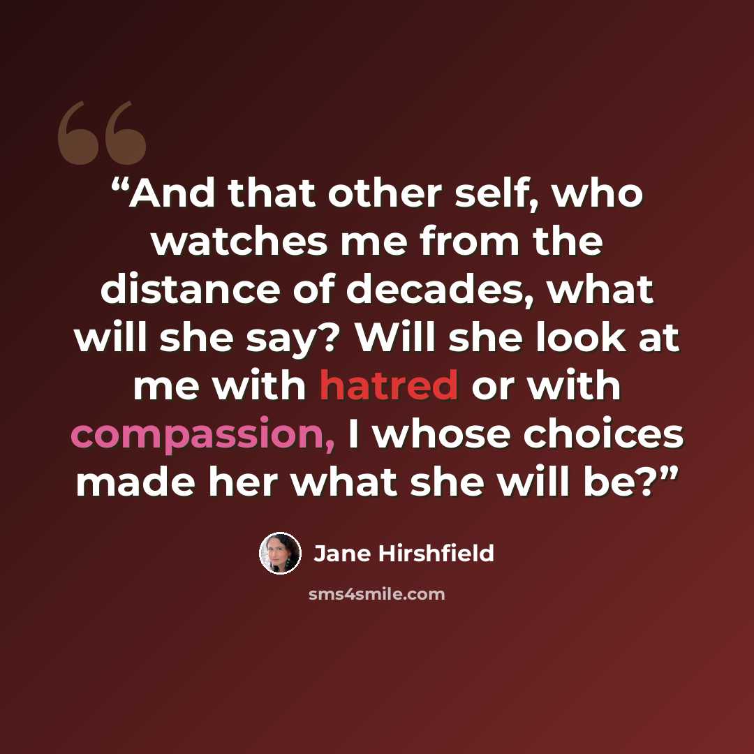 “And that other self, who watches me from the distance of decades, what will she say? Will she look at me with hatred or with compassion, I whose choices made her what she will be?” quote by Jane Hirshfield