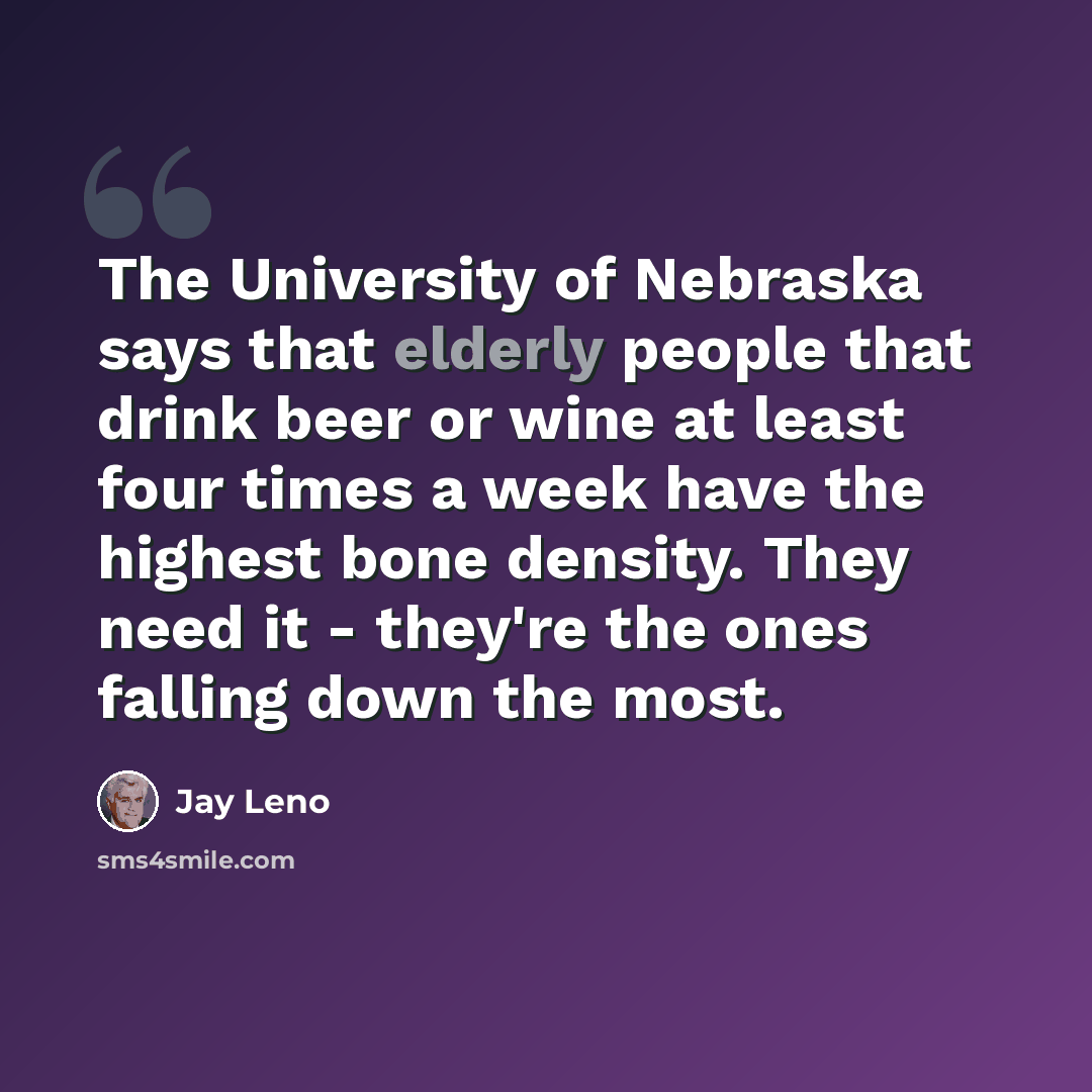 “The University of Nebraska says that elderly people that drink beer or wine at least four times a week have the highest bone density. They need it - they're the ones falling down the most.” quote by Jay Leno