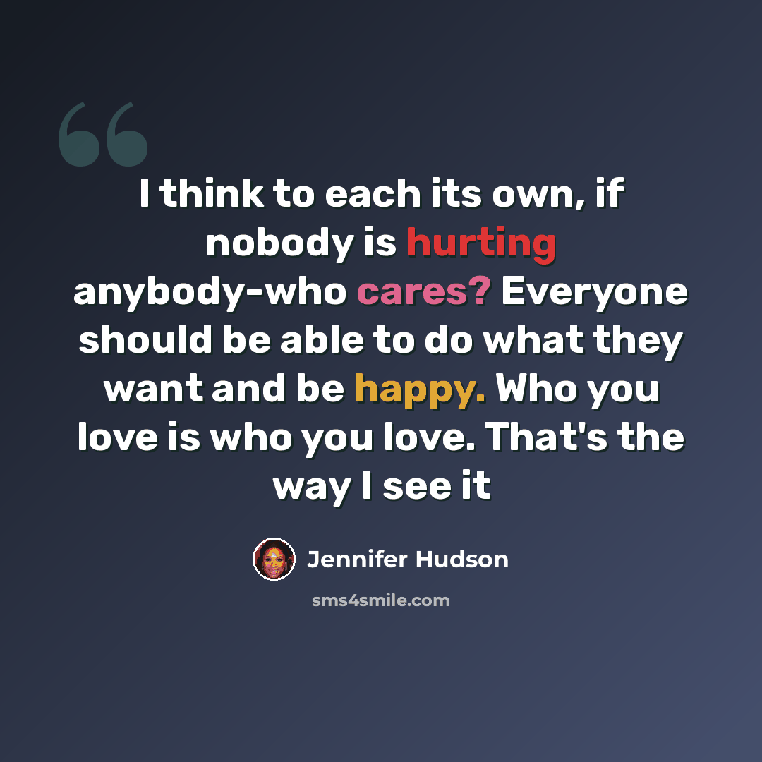 “I think to each its own, if nobody is hurting anybody-who cares? Everyone should be able to do what they want and be happy. Who you love is who you love. That's the way I see it” quote by Jennifer Hudson