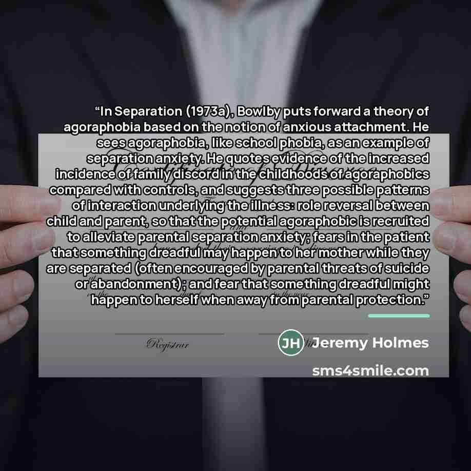 “In Separation (1973a), Bowlby puts forward a theory of agoraphobia based on the notion of anxious attachment. He sees agoraphobia, like school phobia, as an example of separation anxiety. He quotes evidence of the increased incidence of family discord in the childhoods of agoraphobics compared…” quote by Jeremy Holmes