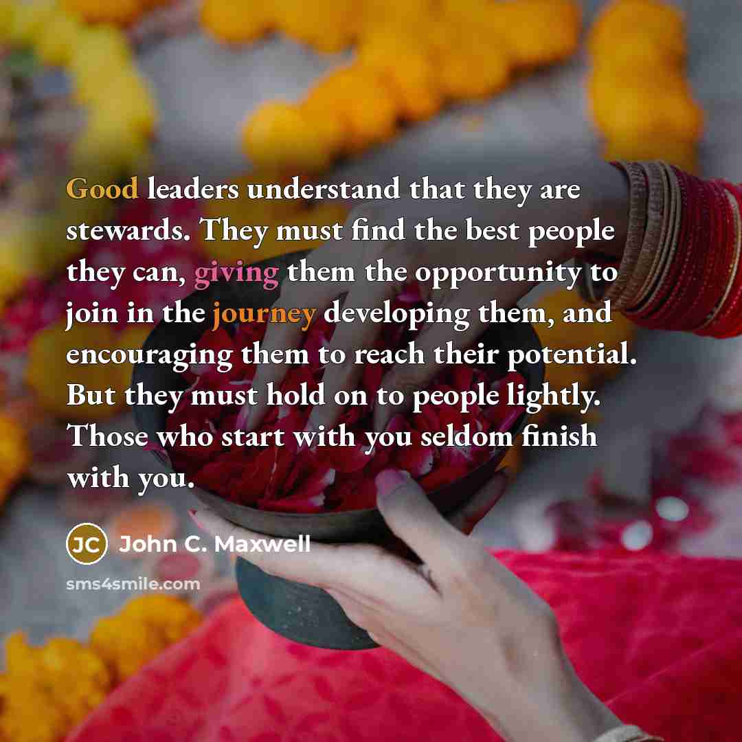 “Good leaders understand that they are stewards. They must find the best people they can, giving them the opportunity to join in the journey developing them, and encouraging them to reach their potential. But they must hold on to people lightly. Those who start with you seldom finish with you.” quote by John C. Maxwell