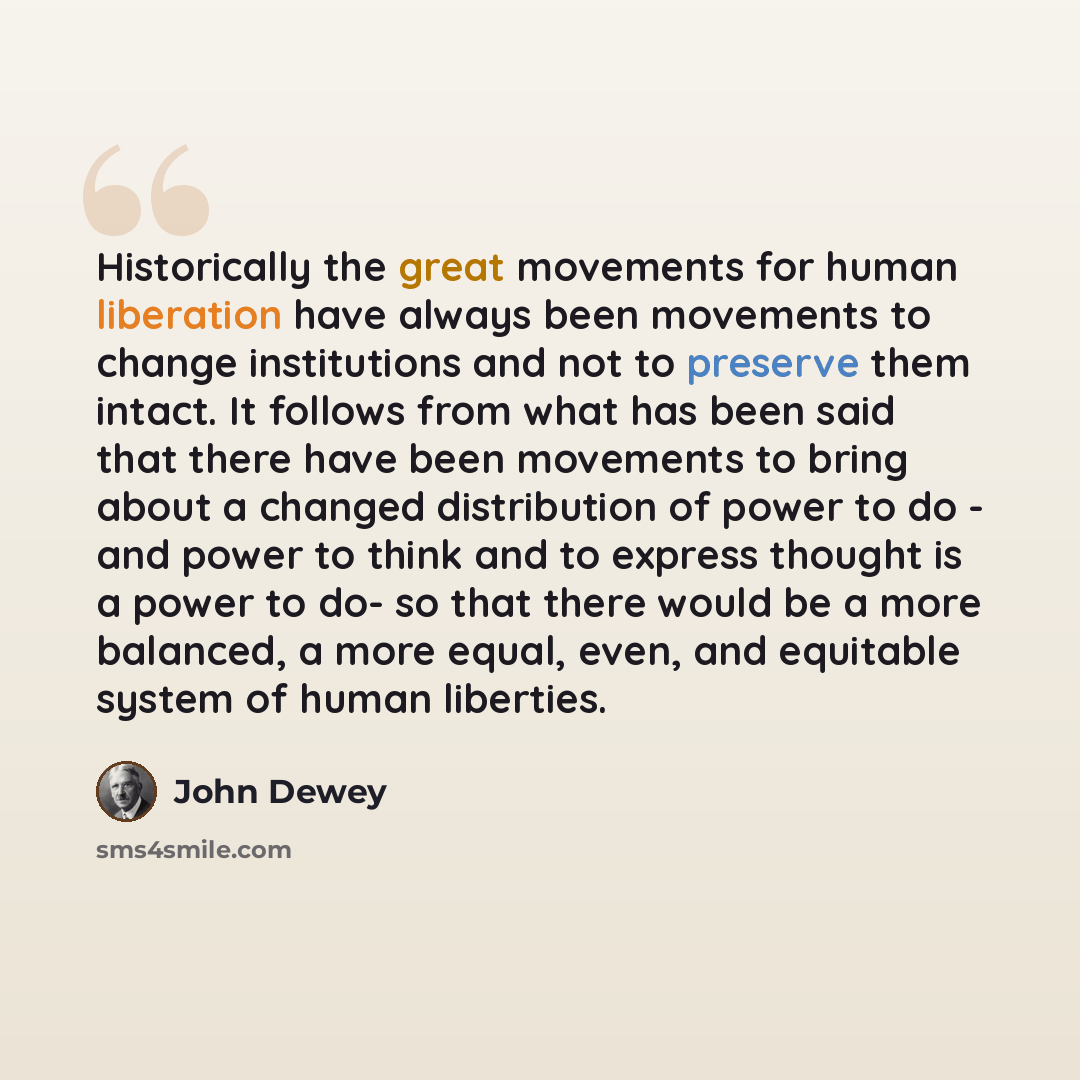 “Historically the great movements for human liberation have always been movements to change institutions and not to preserve them intact. It follows from what has been said that there have been movements to bring about a changed distribution of power to do - and power to think and to express…” quote by John Dewey