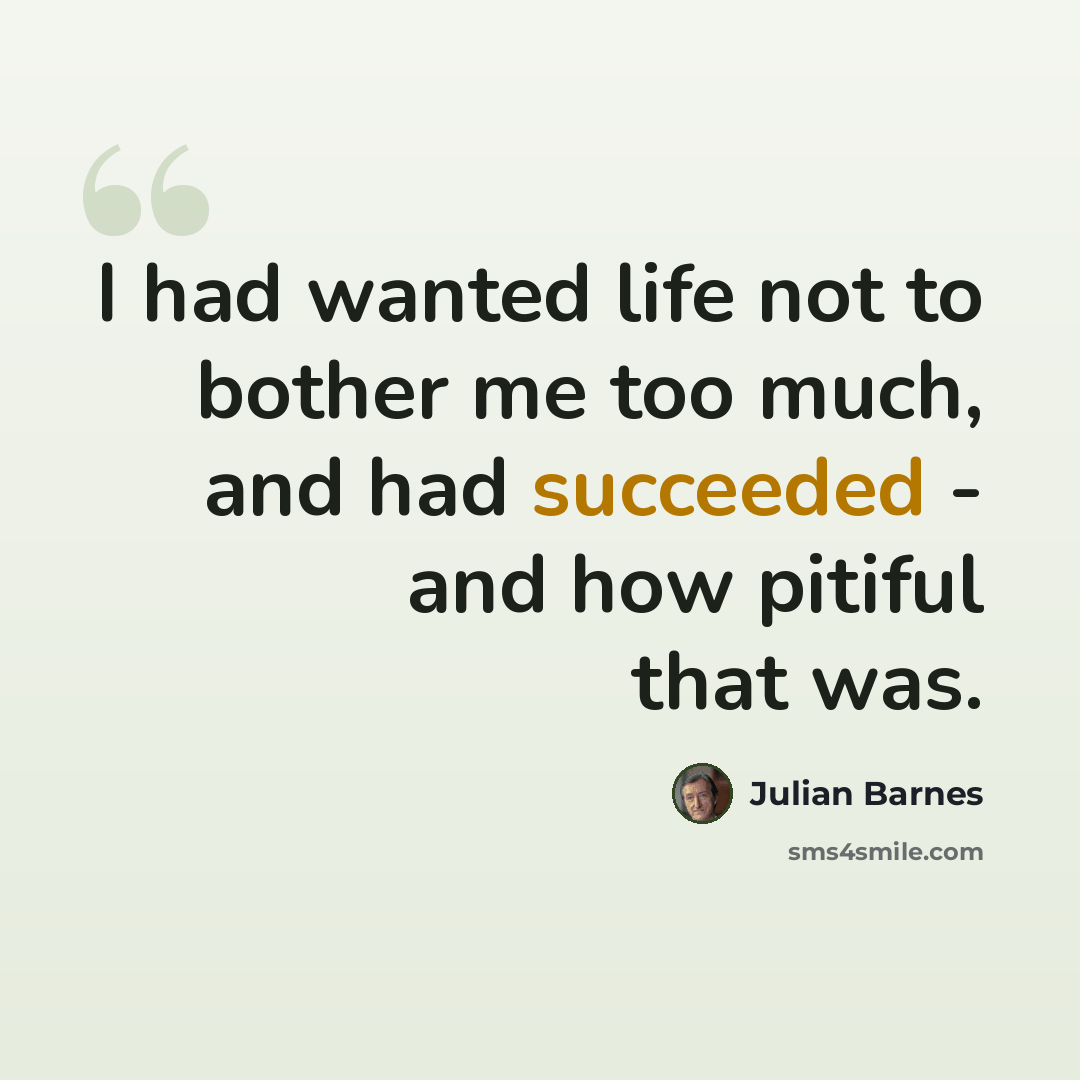 “I had wanted life not to bother me too much, and had succeeded - and how pitiful that was.” quote by Julian Barnes