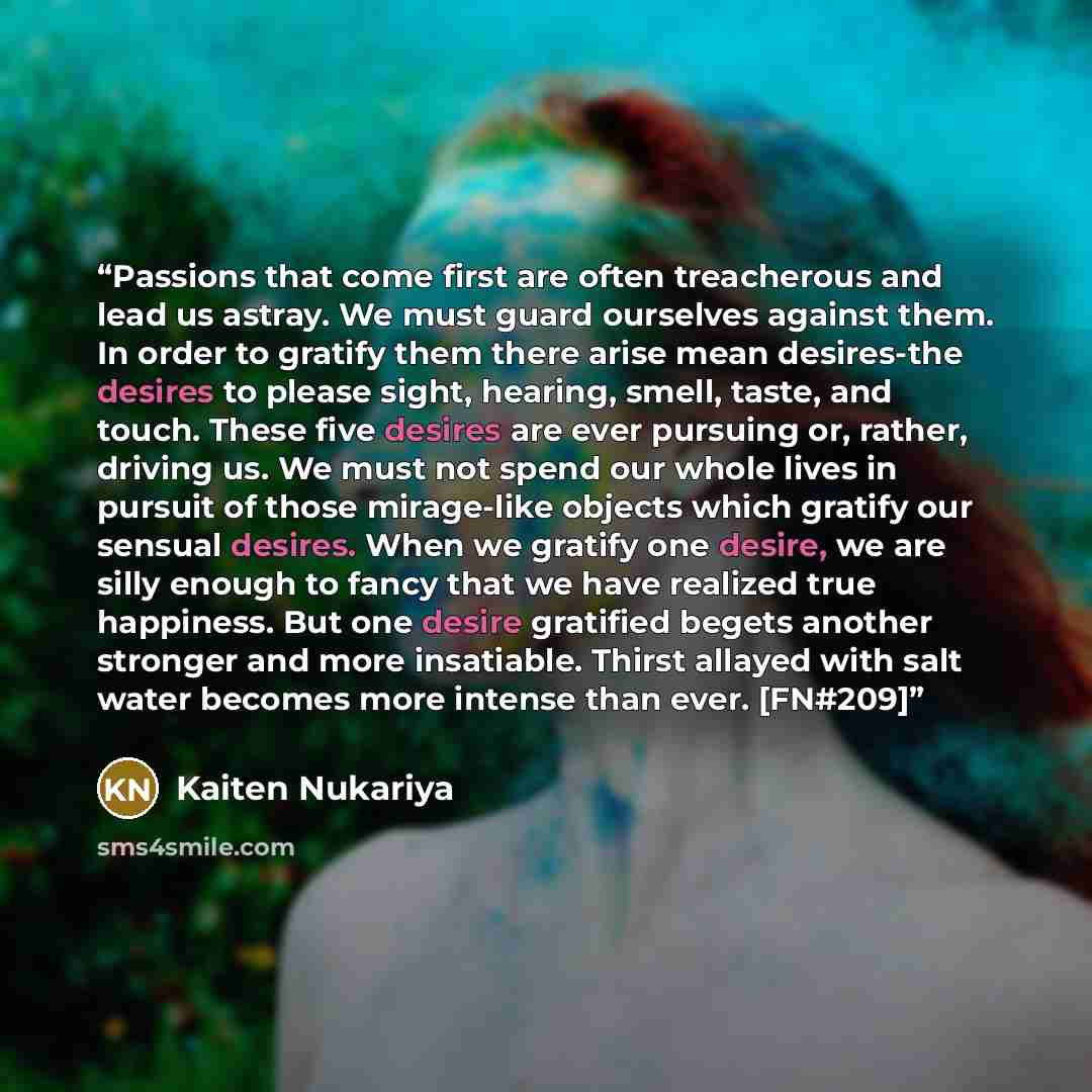 “Passions that come first are often treacherous and lead us astray. We must guard ourselves against them. In order to gratify them there arise mean desires-the desires to please sight, hearing, smell, taste, and touch. These five desires are ever pursuing or, rather, driving us. We must not spend…” quote by Kaiten Nukariya