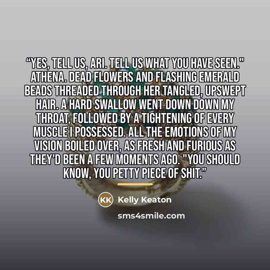 “Yes, tell us, Ari. Tell us what you have seen." Athena. Dead flowers and flashing emerald beads threaded through her tangled, upswept hair. A hard swallow went down down my throat, followed by a tightening of every muscle I possessed. All the emotions of my vision boiled over, as fresh and furious…” quote by Kelly Keaton