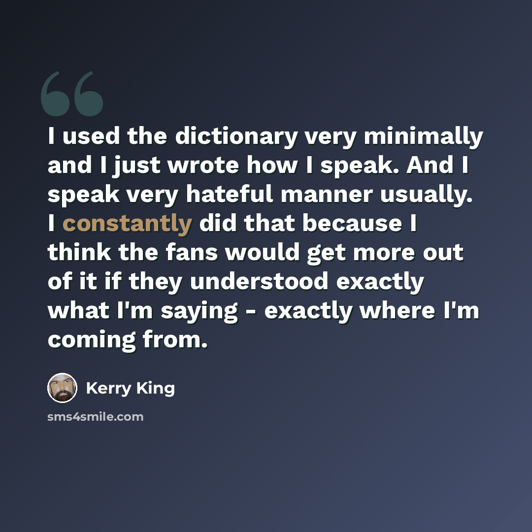 “I used the dictionary very minimally and I just wrote how I speak. And I speak very hateful manner usually. I constantly did that because I think the fans would get more out of it if they understood exactly what I'm saying - exactly where I'm coming from.” quote by Kerry King