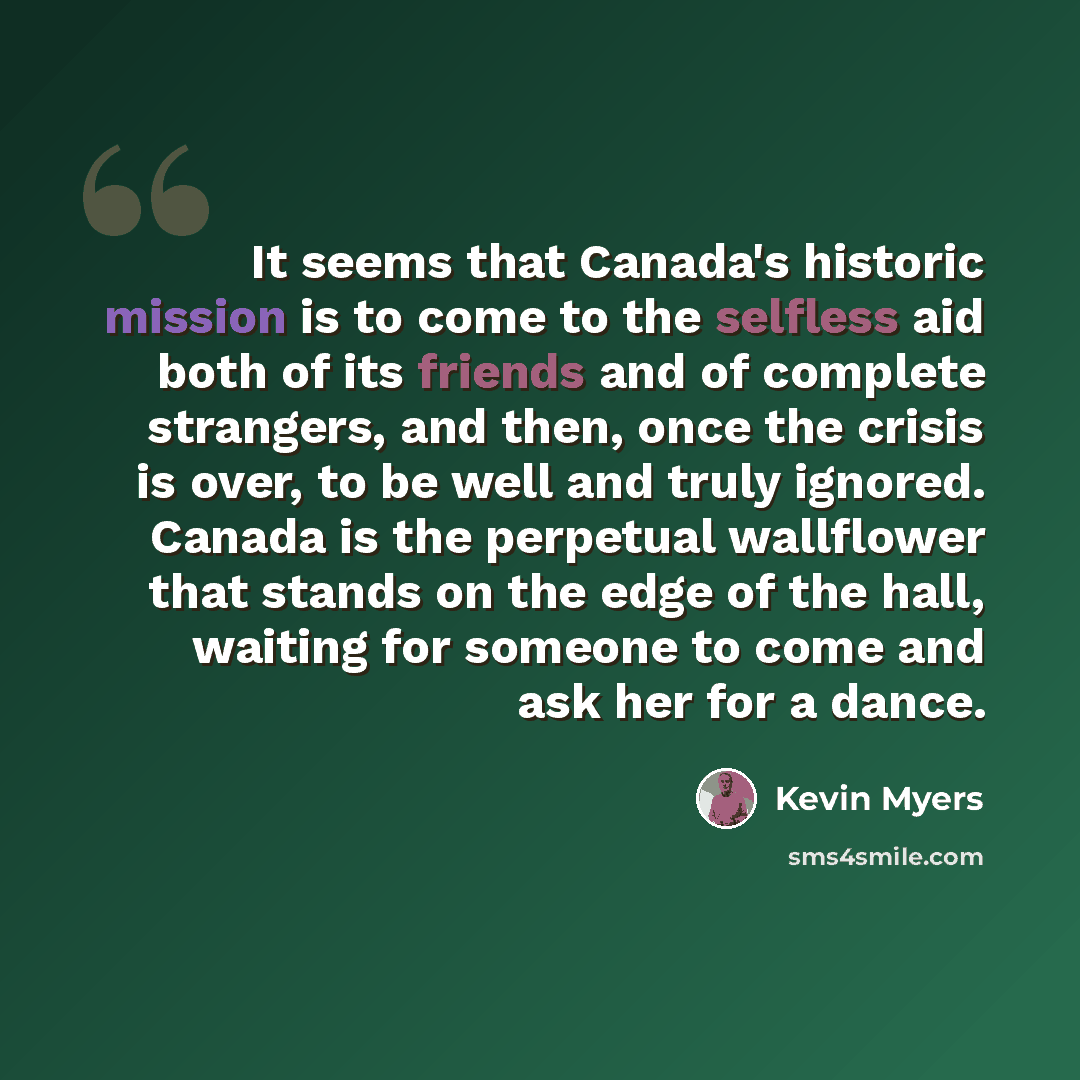 “It seems that Canada's historic mission is to come to the selfless aid both of its friends and of complete strangers, and then, once the crisis is over, to be well and truly ignored. Canada is the perpetual wallflower that stands on the edge of the hall, waiting for someone to come and ask her for…” quote by Kevin Myers