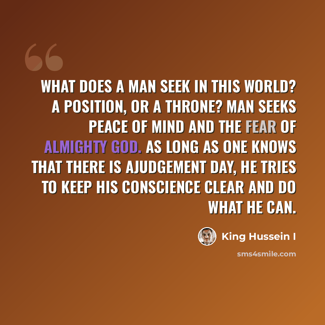 “What does a man seek in this world? A position, or a throne? Man seeks peace of mind and the fear of Almighty God. As long as one knows that there is ajudgement day, he tries to keep his conscience clear and do what he can.” quote by King Hussein I