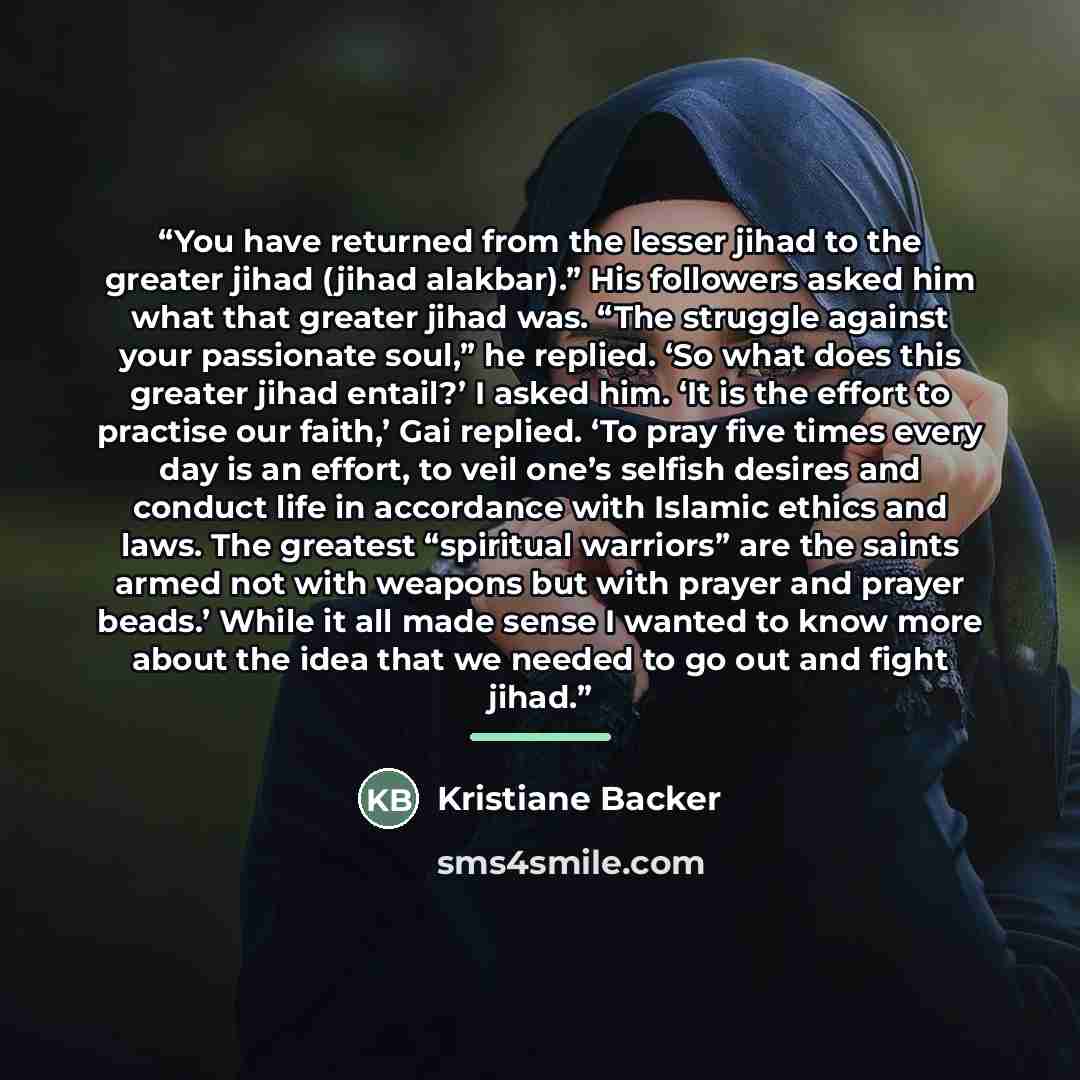 “You have returned from the lesser jihad to the greater jihad (jihad alakbar).” His followers asked him what that greater jihad was. “The struggle against your passionate soul,” he replied. ‘So what does this greater jihad entail?’ I asked him. ‘It is the effort to practise our faith,’ Gai replied…” quote by Kristiane Backer