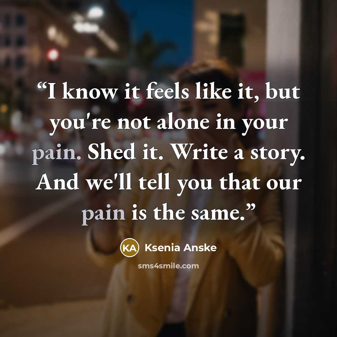 “I know it feels like it, but you're not alone in your pain. Shed it. Write a story. And we'll tell you that our pain is the same.” quote by Ksenia Anske