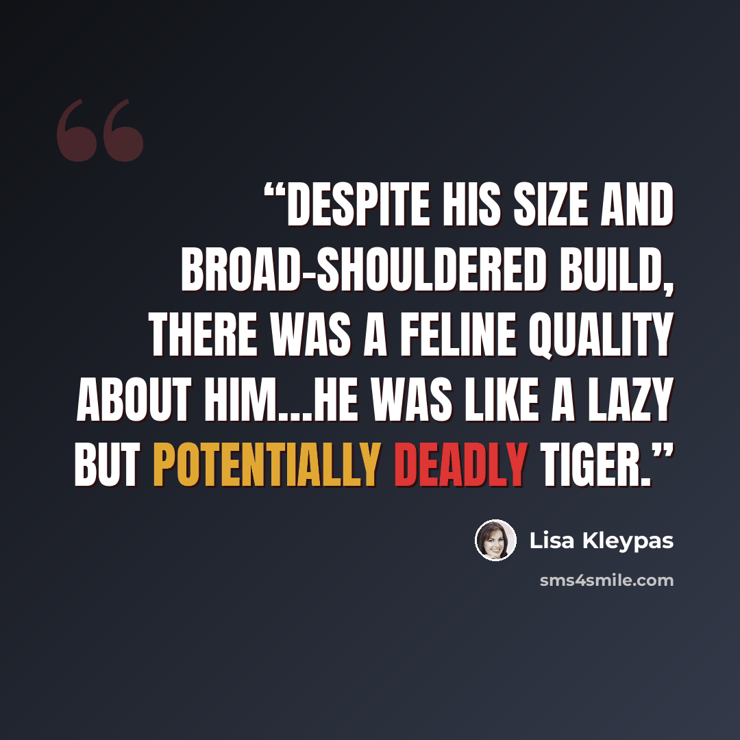 “Despite his size and broad-shouldered build, there was a feline quality about him…he was like a lazy but potentially deadly tiger.” quote by Lisa Kleypas