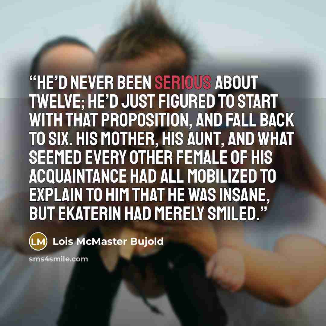 “He’d never been serious about twelve; he’d just figured to start with that proposition, and fall back to six. His mother, his aunt, and what seemed every other female of his acquaintance had all mobilized to explain to him that he was insane, but Ekaterin had merely smiled.” quote by Lois McMaster Bujold