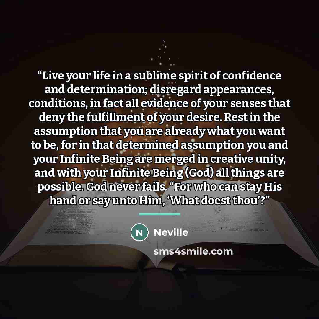 “Live your life in a sublime spirit of confidence and determination; disregard appearances, conditions, in fact all evidence of your senses that deny the fulfillment of your desire. Rest in the assumption that you are already what you want to be, for in that determined assumption you and your…” quote by Neville