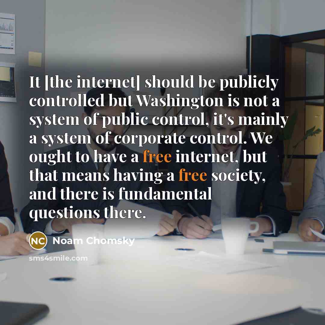 “It [the internet] should be publicly controlled but Washington is not a system of public control, it's mainly a system of corporate control. We ought to have a free internet, but that means having a free society, and there is fundamental questions there.” quote by Noam Chomsky