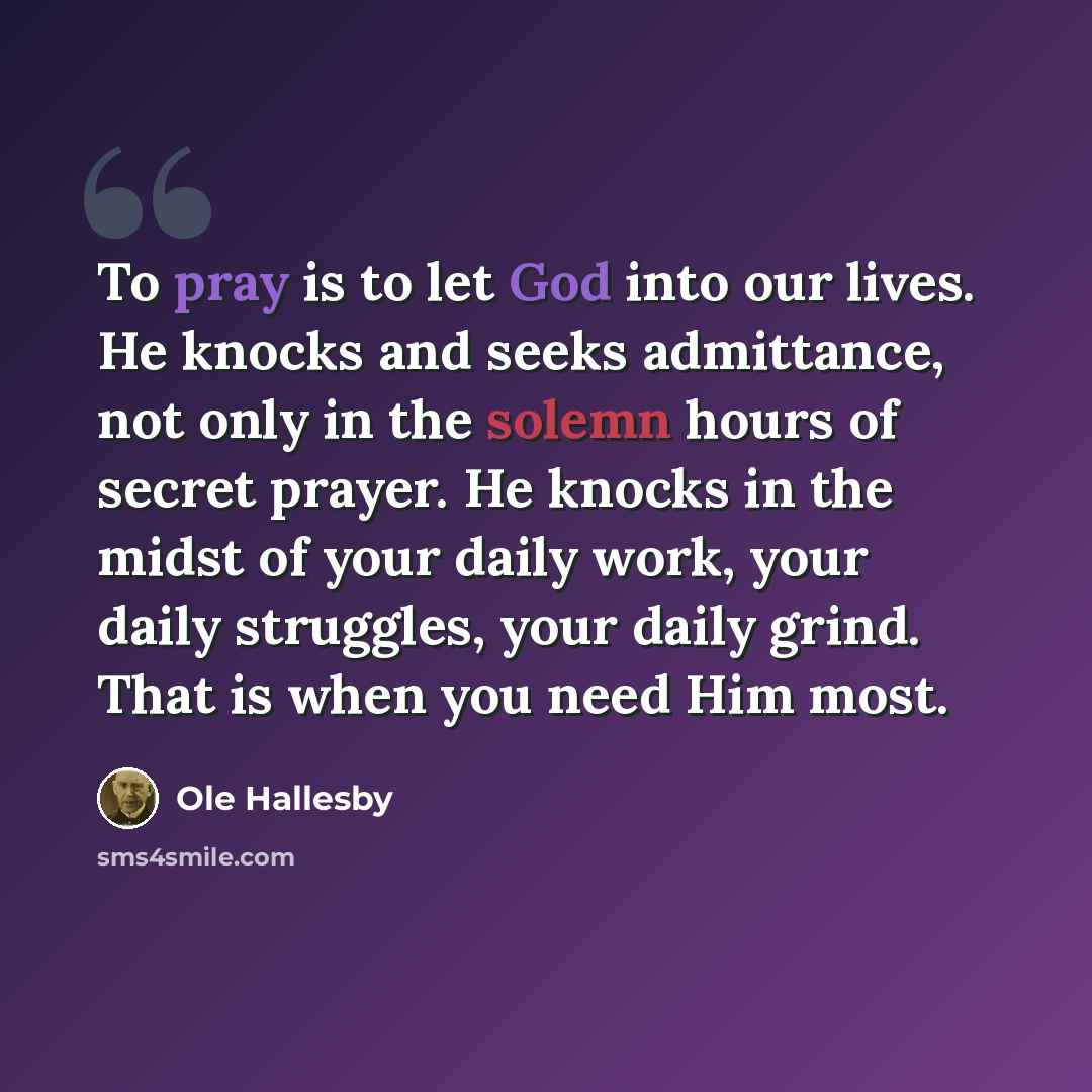 “To pray is to let God into our lives. He knocks and seeks admittance, not only in the solemn hours of secret prayer. He knocks in the midst of your daily work, your daily struggles, your daily grind. That is when you need Him most.” quote by Ole Hallesby