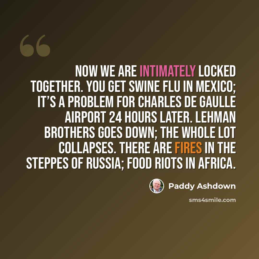 “Now we are intimately locked together. You get swine flu in Mexico; it’s a problem for Charles de Gaulle Airport 24 hours later. Lehman Brothers goes down; the whole lot collapses. There are fires in the steppes of Russia; food riots in Africa.” quote by Paddy Ashdown