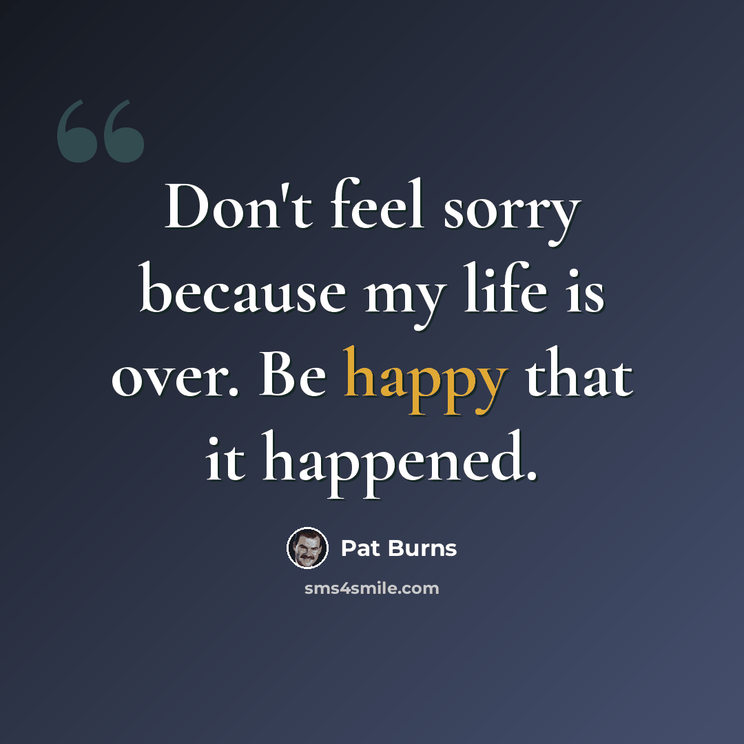 “Don't feel sorry because my life is over. Be happy that it happened.” quote by Pat Burns