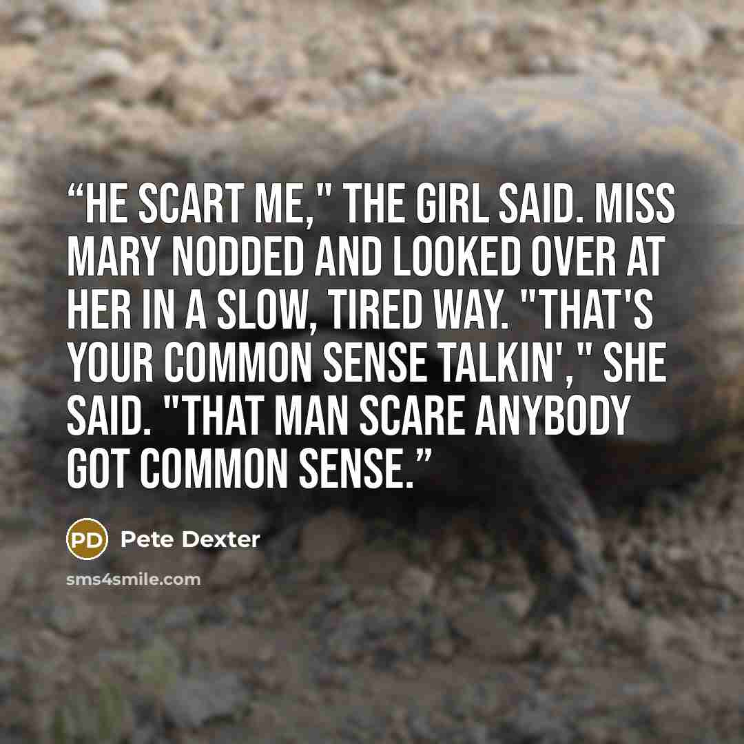 “He scart me," the girl said. Miss Mary nodded and looked over at her in a slow, tired way. "That's your common sense talkin'," she said. "That man scare anybody got common sense.” quote by Pete Dexter