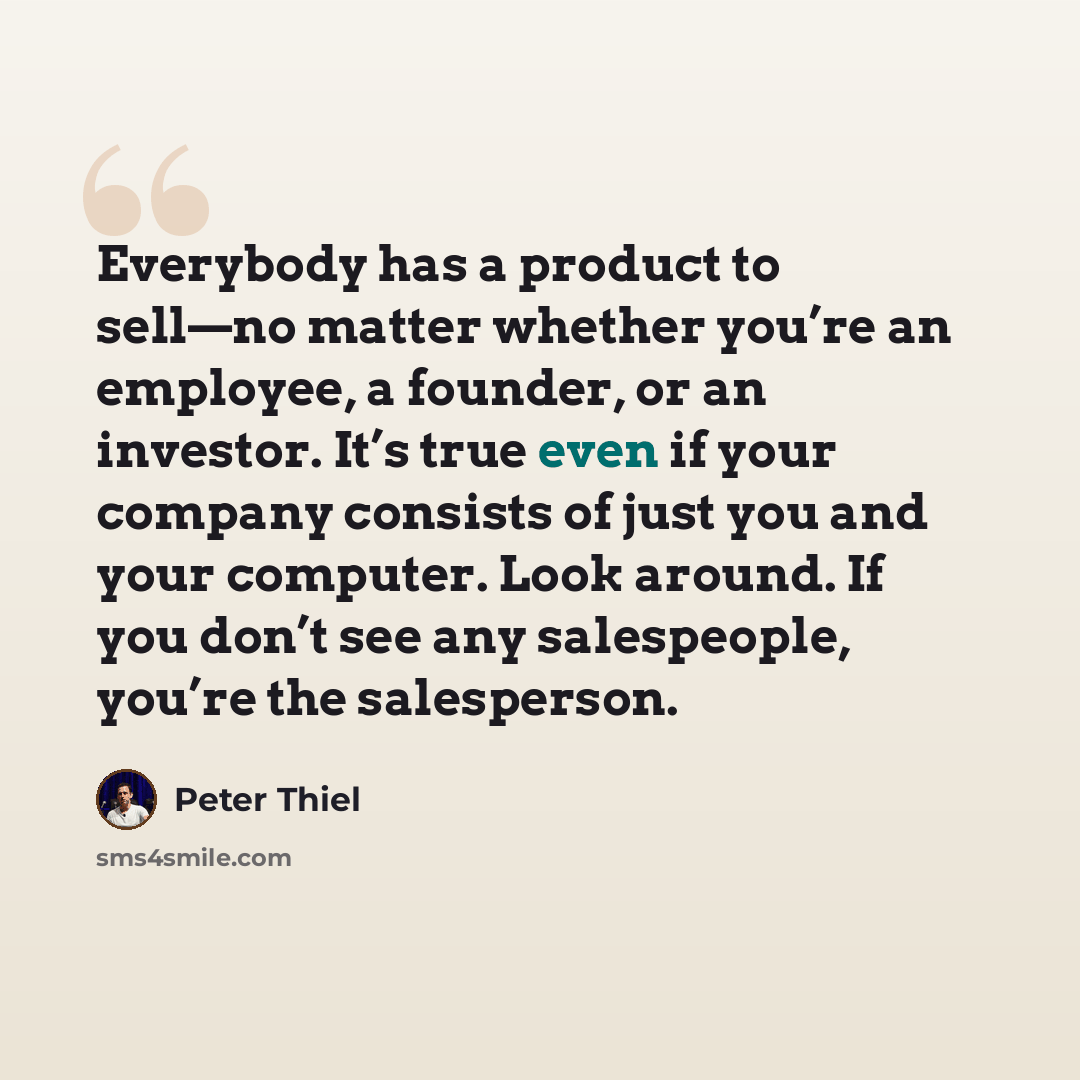 “Everybody has a product to sell—no matter whether you’re an employee, a founder, or an investor. It’s true even if your company consists of just you and your computer. Look around. If you don’t see any salespeople, you’re the salesperson.” quote by Peter Thiel