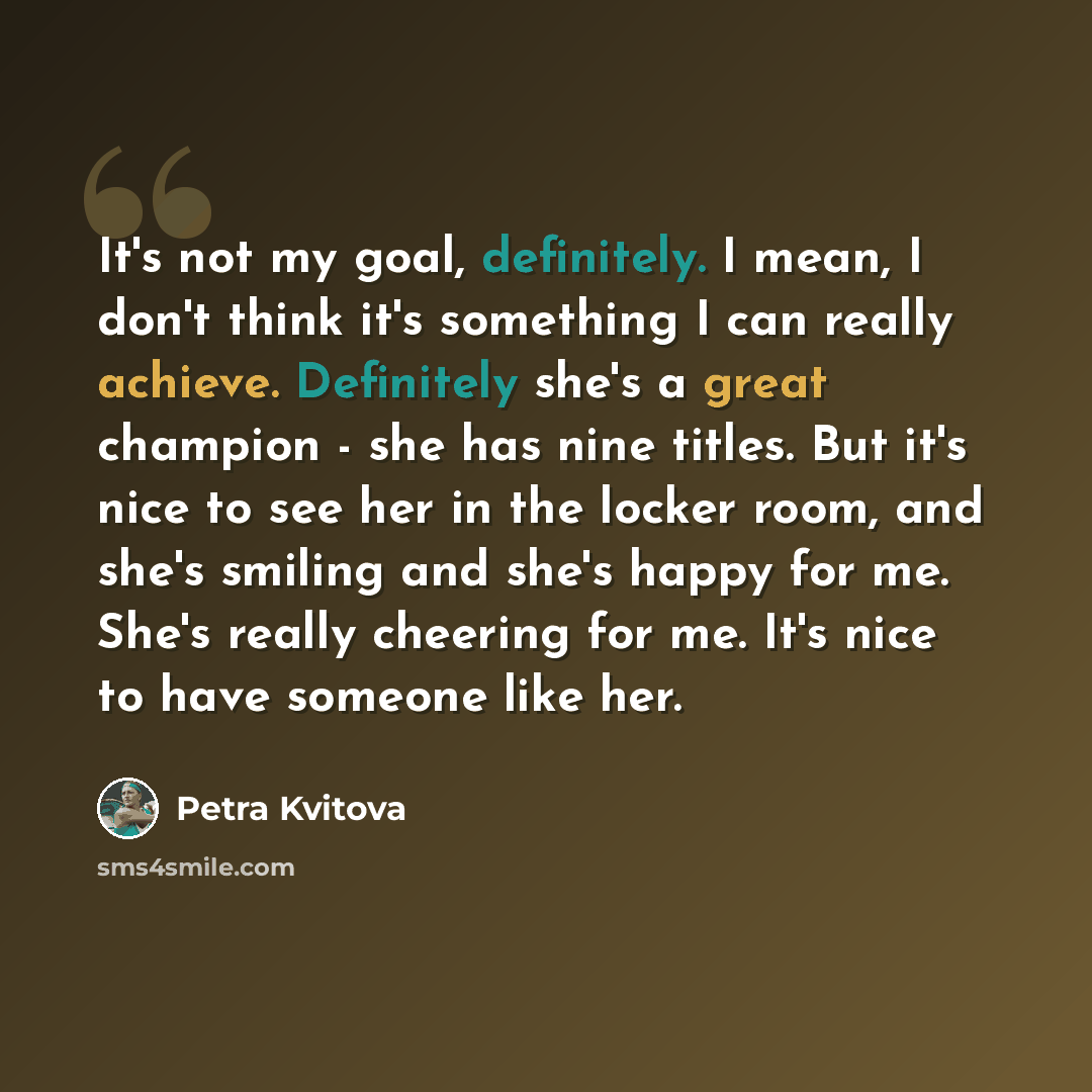 “It's not my goal, definitely. I mean, I don't think it's something I can really achieve. Definitely she's a great champion - she has nine titles. But it's nice to see her in the locker room, and she's smiling and she's happy for me. She's really cheering for me. It's nice to have someone like her.” quote by Petra Kvitova