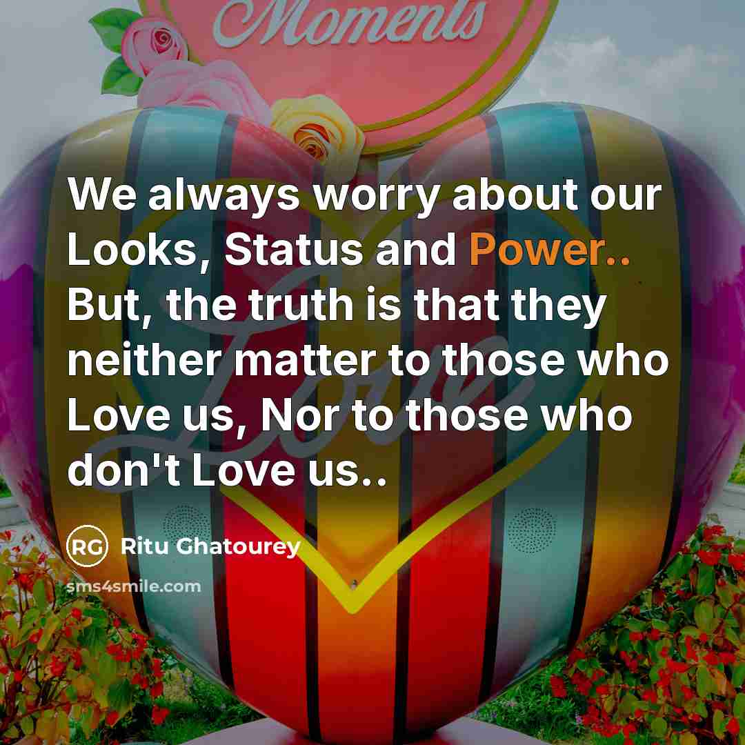 “We always worry about our Looks, Status and Power.. But, the truth is that they neither matter to those who Love us, Nor to those who don't Love us..” quote by Ritu Ghatourey