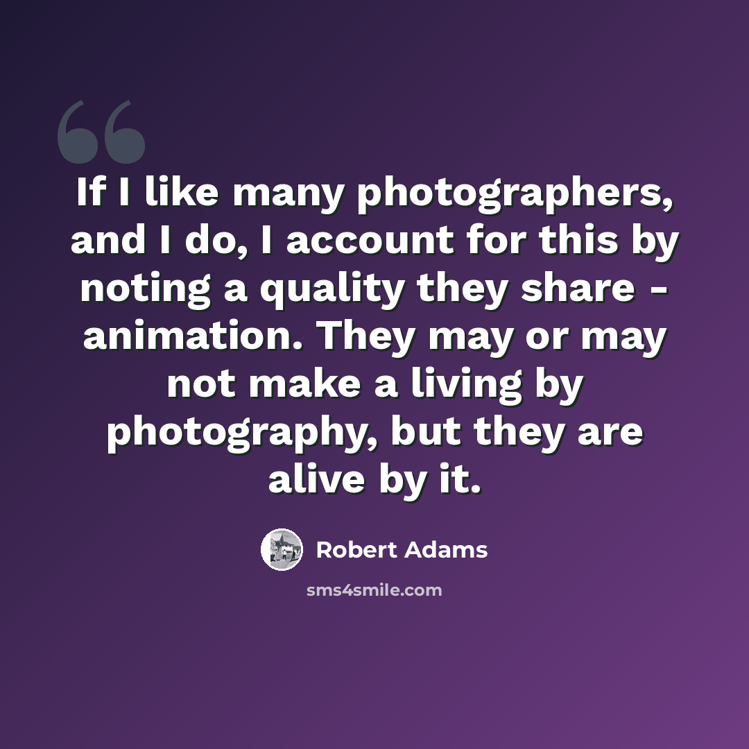 “If I like many photographers, and I do, I account for this by noting a quality they share - animation. They may or may not make a living by photography, but they are alive by it.” quote by Robert Adams