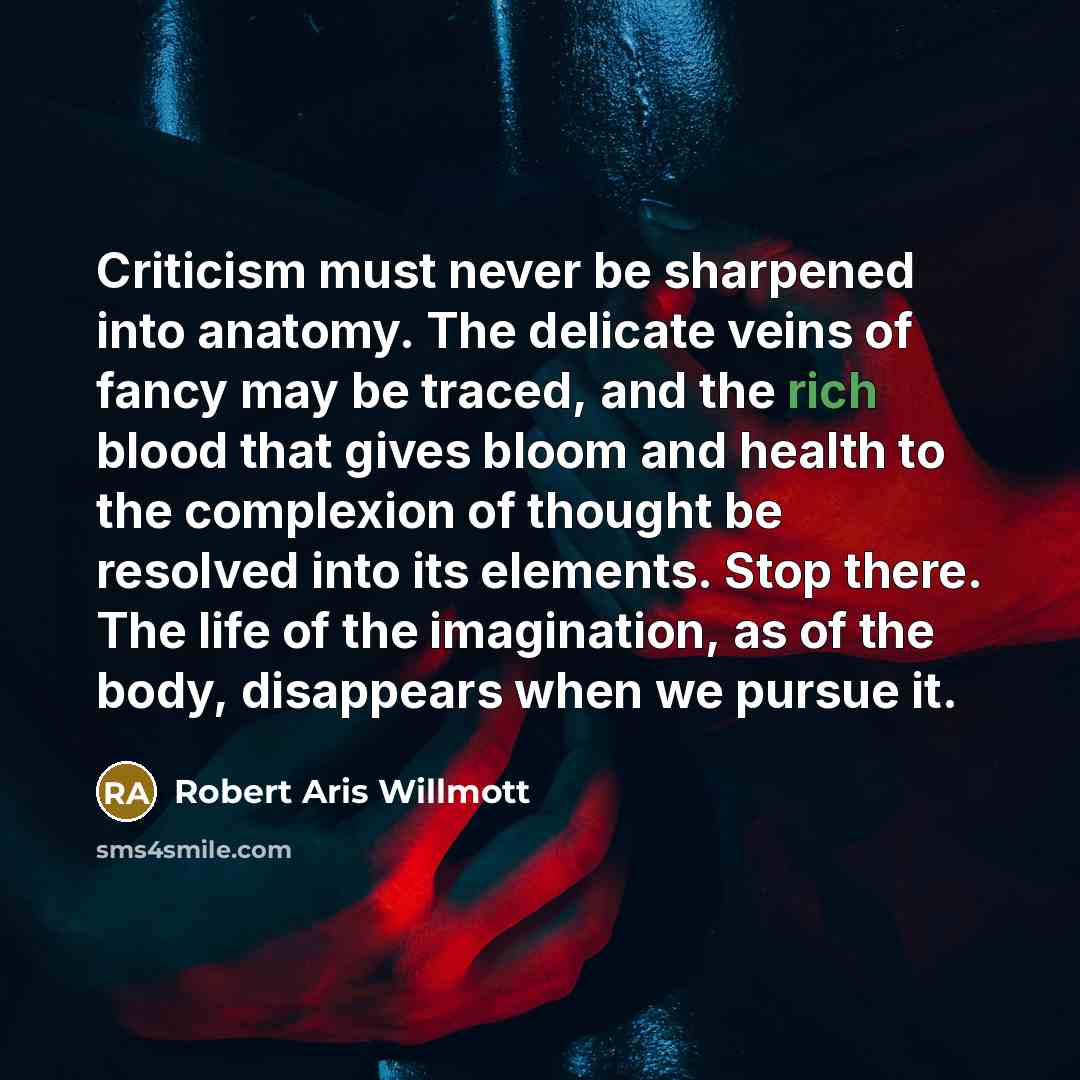“Criticism must never be sharpened into anatomy. The delicate veins of fancy may be traced, and the rich blood that gives bloom and health to the complexion of thought be resolved into its elements. Stop there. The life of the imagination, as of the body, disappears when we pursue it.” quote by Robert Aris Willmott