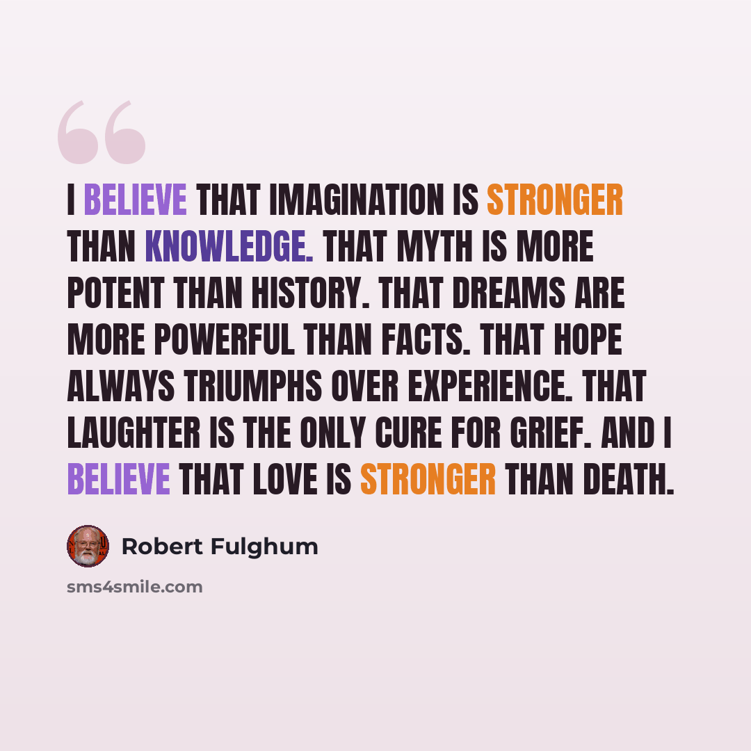 “I believe that imagination is stronger than knowledge. That myth is more potent than history. That dreams are more powerful than facts. That hope always triumphs over experience. That laughter is the only cure for grief. And I believe that love is stronger than death.” quote by Robert Fulghum