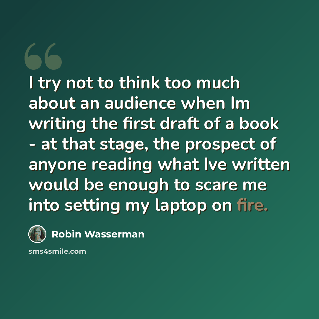 “I try not to think too much about an audience when Im writing the first draft of a book - at that stage, the prospect of anyone reading what Ive written would be enough to scare me into setting my laptop on fire.” quote by Robin Wasserman