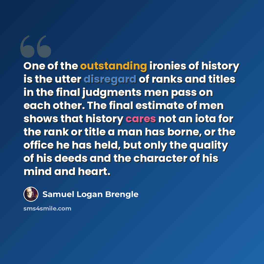 “One of the outstanding ironies of history is the utter disregard of ranks and titles in the final judgments men pass on each other. The final estimate of men shows that history cares not an iota for the rank or title a man has borne, or the office he has held, but only the quality of his deeds and…” quote by Samuel Logan Brengle