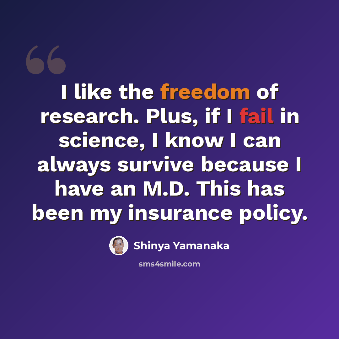 “I like the freedom of research. Plus, if I fail in science, I know I can always survive because I have an M.D. This has been my insurance policy.” quote by Shinya Yamanaka