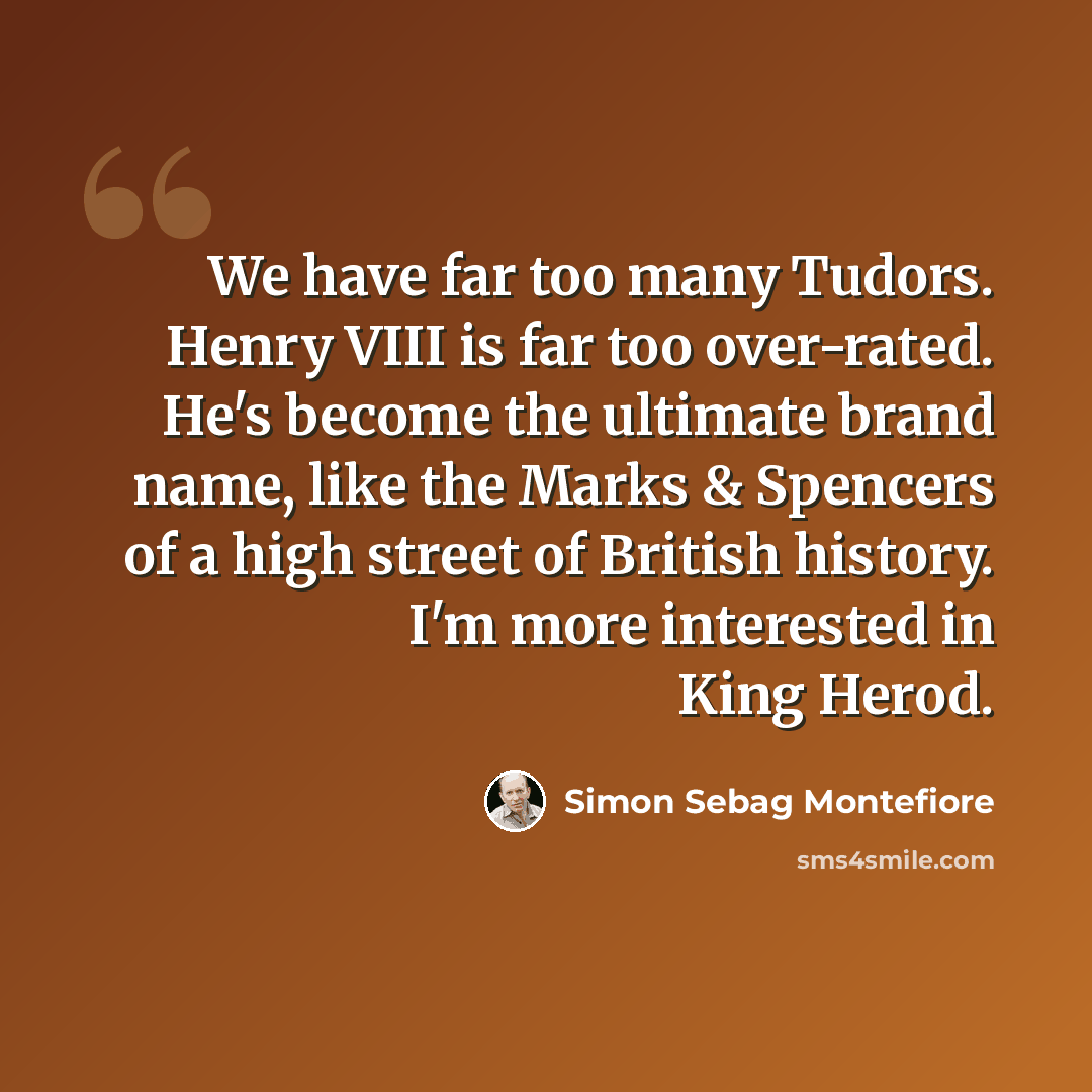 “We have far too many Tudors. Henry VIII is far too over-rated. He's become the ultimate brand name, like the Marks & Spencers of a high street of British history. I'm more interested in King Herod.” quote by Simon Sebag Montefiore