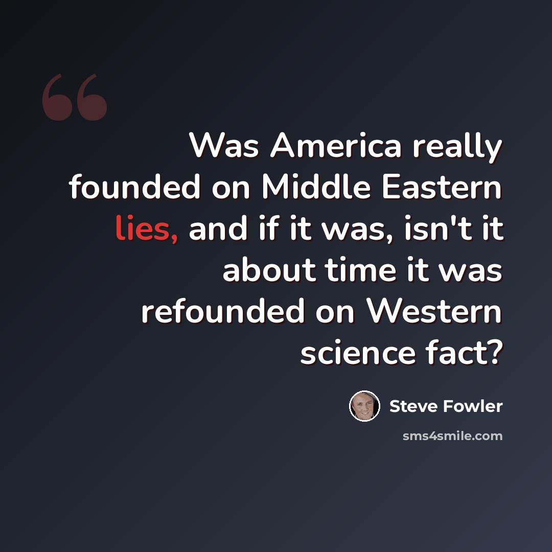 “Was America really founded on Middle Eastern lies, and if it was, isn't it about time it was refounded on Western science fact?” quote by Steve Fowler